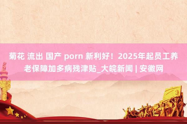 菊花 流出 国产 porn 新利好！2025年起员工养老保障加多病残津贴_大皖新闻 | 安徽网