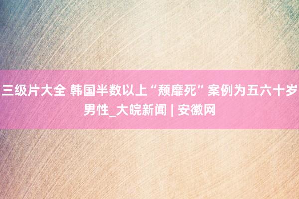 三级片大全 韩国半数以上“颓靡死”案例为五六十岁男性_大皖新闻 | 安徽网