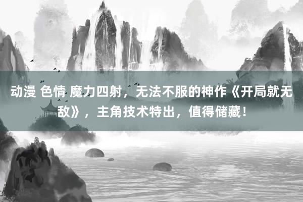 动漫 色情 魔力四射，无法不服的神作《开局就无敌》，主角技术特出，值得储藏！