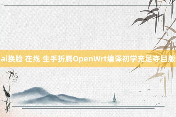 ai换脸 在线 生手折腾OpenWrt编译初学充足夺目版