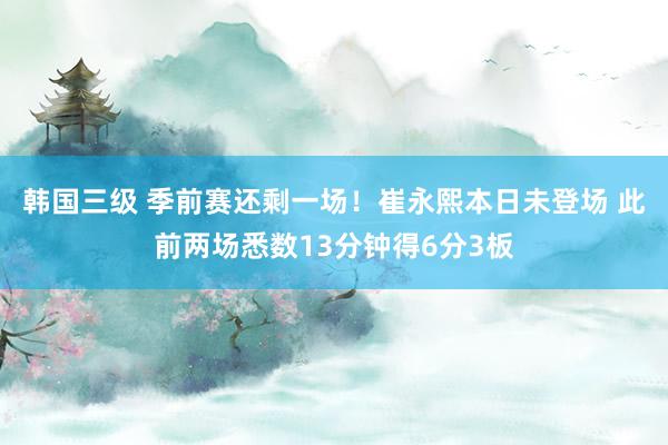 韩国三级 季前赛还剩一场！崔永熙本日未登场 此前两场悉数13分钟得6分3板