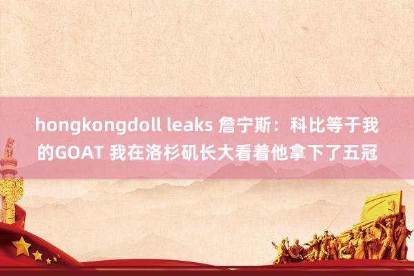 hongkongdoll leaks 詹宁斯：科比等于我的GOAT 我在洛杉矶长大看着他拿下了五冠