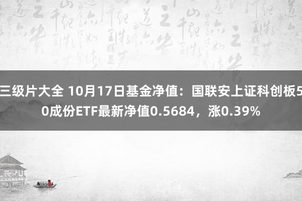 三级片大全 10月17日基金净值：国联安上证科创板50成份ETF最新净值0.5684，涨0.39%