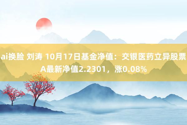 ai换脸 刘涛 10月17日基金净值：交银医药立异股票A最新净值2.2301，涨0.08%