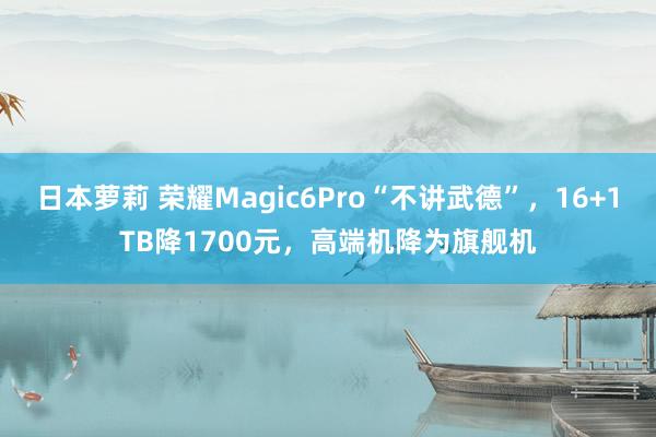 日本萝莉 荣耀Magic6Pro“不讲武德”，16+1TB降1700元，高端机降为旗舰机