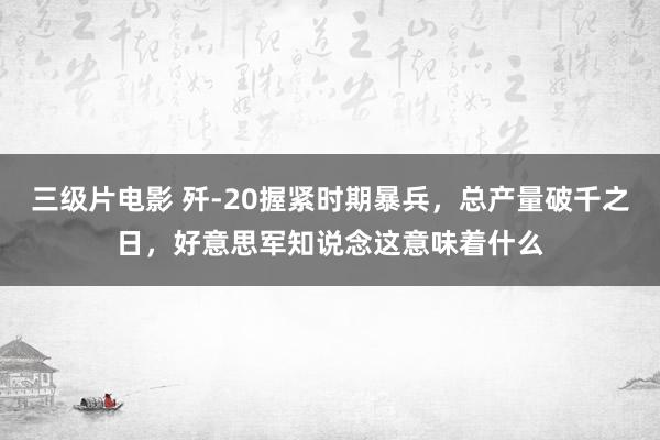 三级片电影 歼-20握紧时期暴兵，总产量破千之日，好意思军知说念这意味着什么