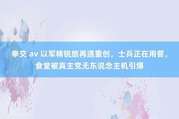 拳交 av 以军精锐旅再遇重创，士兵正在用餐，食堂被真主党无东说念主机引爆