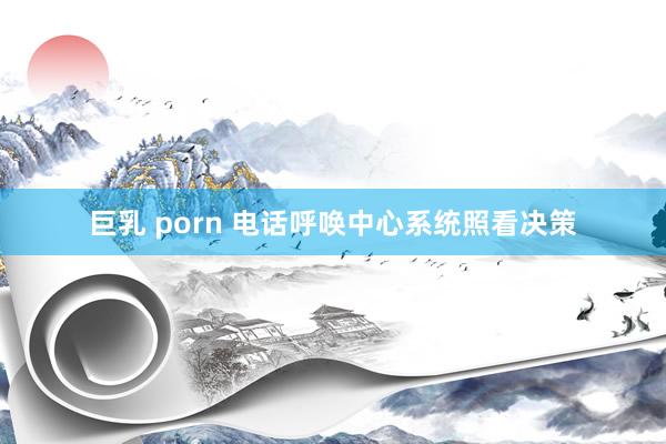 巨乳 porn 电话呼唤中心系统照看决策