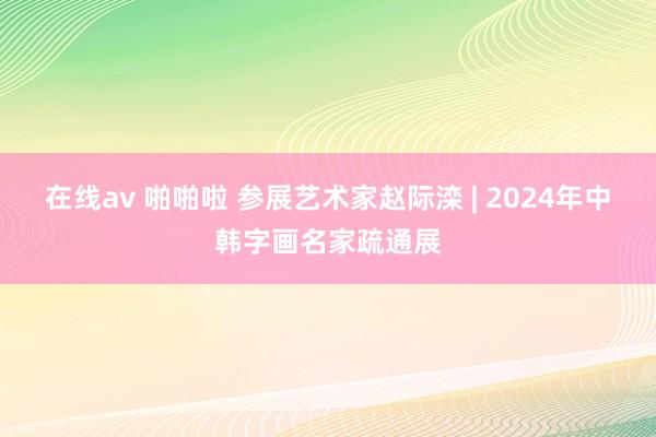 在线av 啪啪啦 参展艺术家赵际滦 | 2024年中韩字画名家疏通展