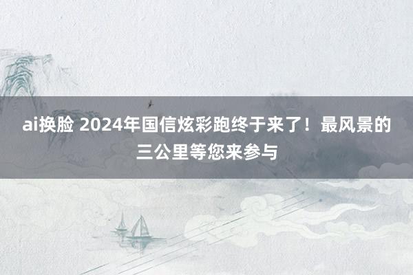 ai换脸 2024年国信炫彩跑终于来了！最风景的三公里等您来参与