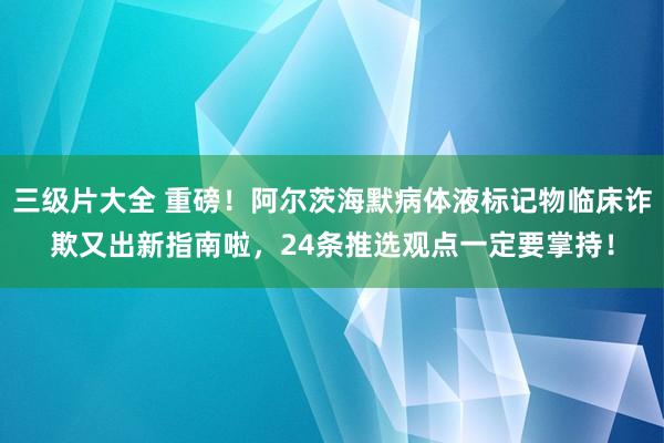 三级片大全 重磅！阿尔茨海默病体液标记物临床诈欺又出新指南啦，24条推选观点一定要掌持！