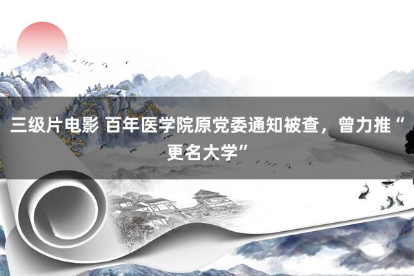 三级片电影 百年医学院原党委通知被查，曾力推“更名大学”