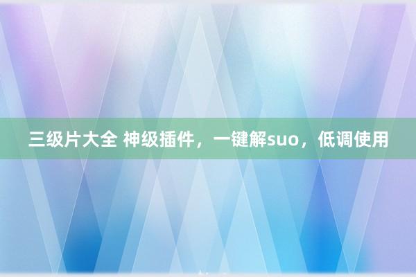 三级片大全 神级插件，一键解suo，低调使用