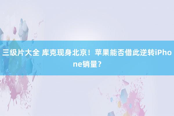 三级片大全 库克现身北京！苹果能否借此逆转iPhone销量？