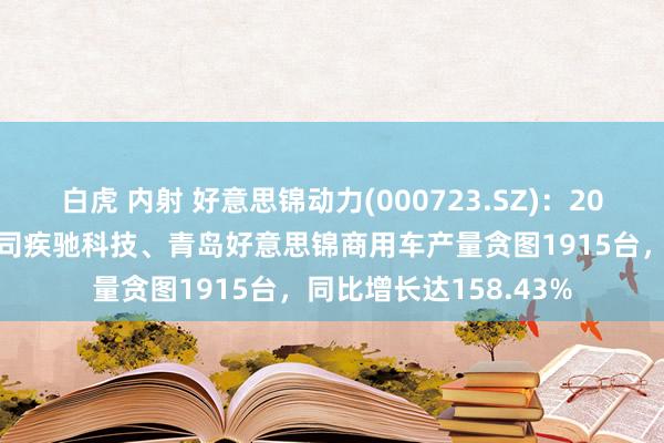 白虎 内射 好意思锦动力(000723.SZ)：2023年，公司控股子公司疾驰科技、青岛好意思锦商用车产量贪图1915台，同比增长达158.43%