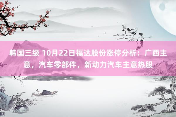 韩国三级 10月22日福达股份涨停分析：广西主意，汽车零部件，新动力汽车主意热股