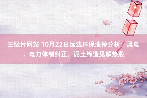 三级片网站 10月22日远达环保涨停分析：风电，电力体制纠正，泥土缔造见解热股