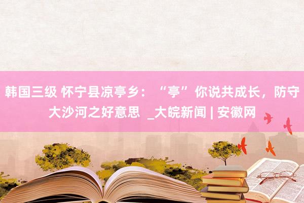 韩国三级 怀宁县凉亭乡： “亭” 你说共成长，防守大沙河之好意思  _大皖新闻 | 安徽网