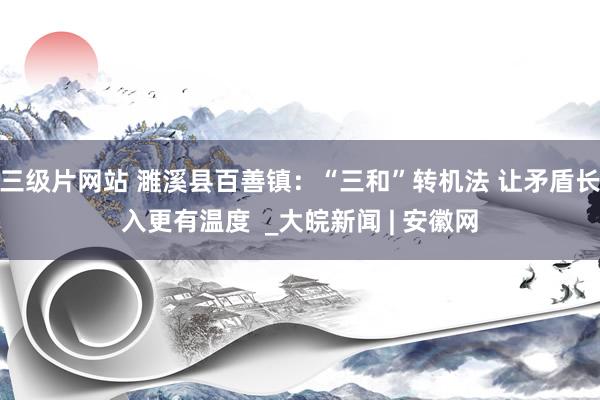 三级片网站 濉溪县百善镇：“三和”转机法 让矛盾长入更有温度  _大皖新闻 | 安徽网