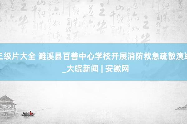 三级片大全 濉溪县百善中心学校开展消防救急疏散演练  _大皖新闻 | 安徽网