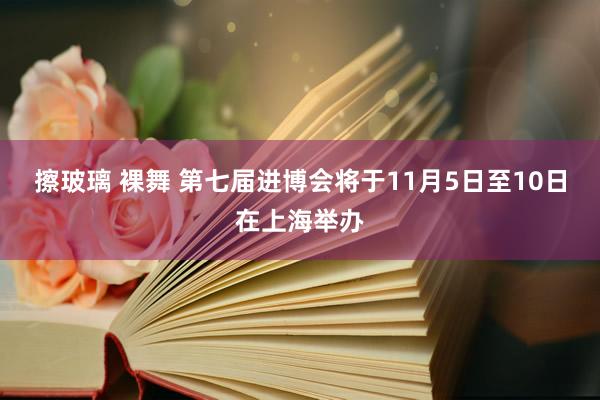 擦玻璃 裸舞 第七届进博会将于11月5日至10日在上海举办