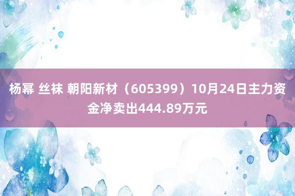 杨幂 丝袜 朝阳新材（605399）10月24日主力资金净卖出444.89万元