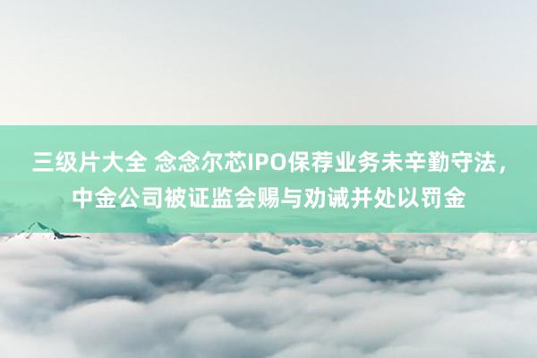 三级片大全 念念尔芯IPO保荐业务未辛勤守法，中金公司被证监会赐与劝诫并处以罚金