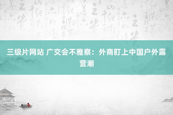 三级片网站 广交会不雅察：外商盯上中国户外露营潮