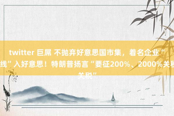 twitter 巨屌 不抛弃好意思国市集，着名企业“弧线”入好意思！特朗普扬言“要征200%、2000%关税”