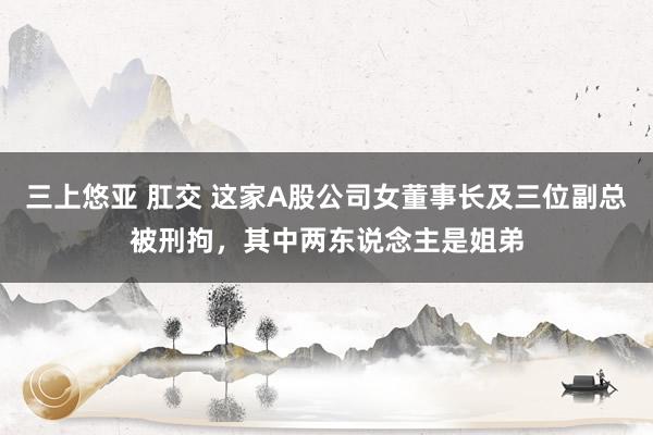 三上悠亚 肛交 这家A股公司女董事长及三位副总被刑拘，其中两东说念主是姐弟