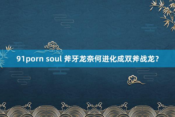 91porn soul 斧牙龙奈何进化成双斧战龙？