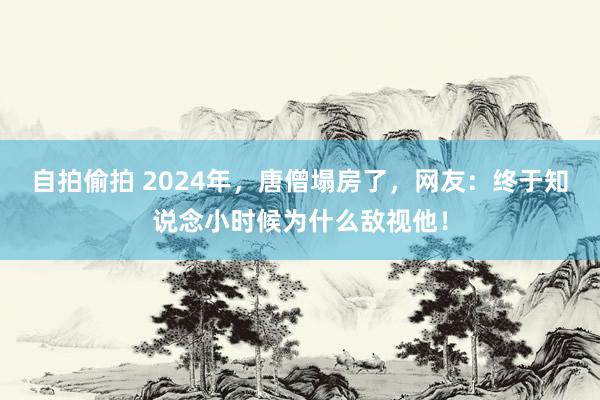 自拍偷拍 2024年，唐僧塌房了，网友：终于知说念小时候为什么敌视他！