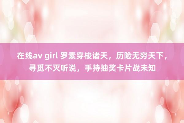 在线av girl 罗素穿梭诸天，历险无穷天下，寻觅不灭听说，手持抽奖卡片战未知