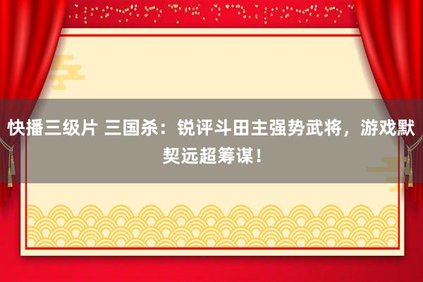 快播三级片 三国杀：锐评斗田主强势武将，游戏默契远超筹谋！