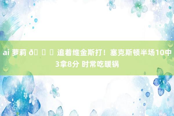 ai 萝莉 😂追着维金斯打！塞克斯顿半场10中3拿8分 时常吃暖锅