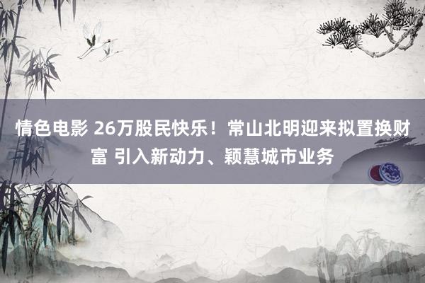 情色电影 26万股民快乐！常山北明迎来拟置换财富 引入新动力、颖慧城市业务