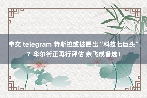 拳交 telegram 特斯拉或被踢出“科技七巨头”？华尔街正再行评估 奈飞成备选！