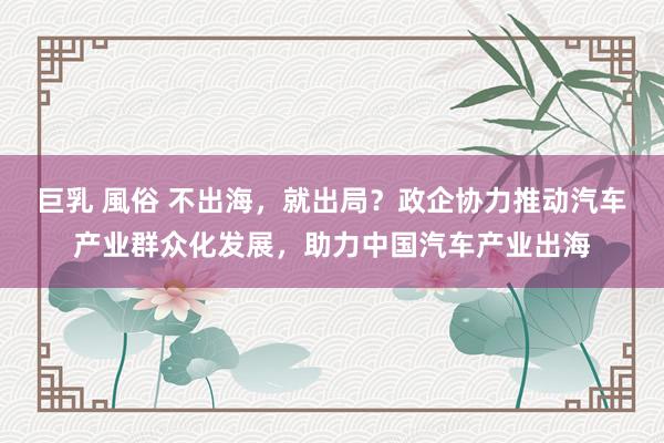 巨乳 風俗 不出海，就出局？政企协力推动汽车产业群众化发展，助力中国汽车产业出海