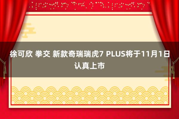 徐可欣 拳交 新款奇瑞瑞虎7 PLUS将于11月1日认真上市