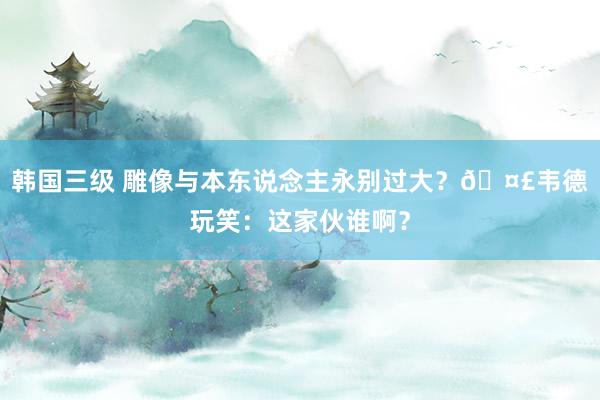 韩国三级 雕像与本东说念主永别过大？🤣韦德玩笑：这家伙谁啊？