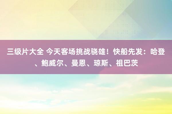 三级片大全 今天客场挑战骁雄！快船先发：哈登、鲍威尔、曼恩、琼斯、祖巴茨