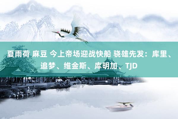 夏雨荷 麻豆 今上帝场迎战快船 骁雄先发：库里、追梦、维金斯、库明加、TJD