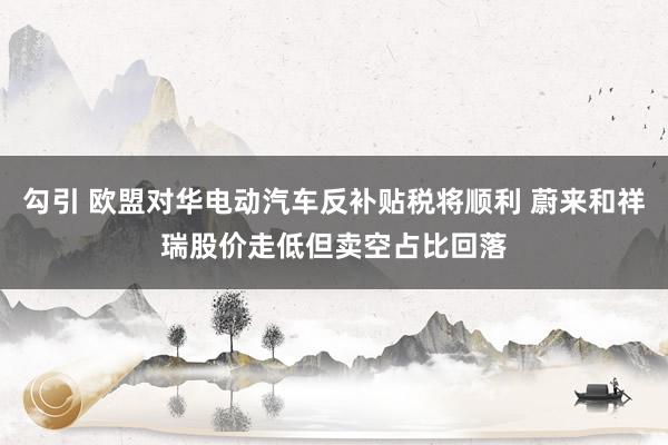 勾引 欧盟对华电动汽车反补贴税将顺利 蔚来和祥瑞股价走低但卖空占比回落