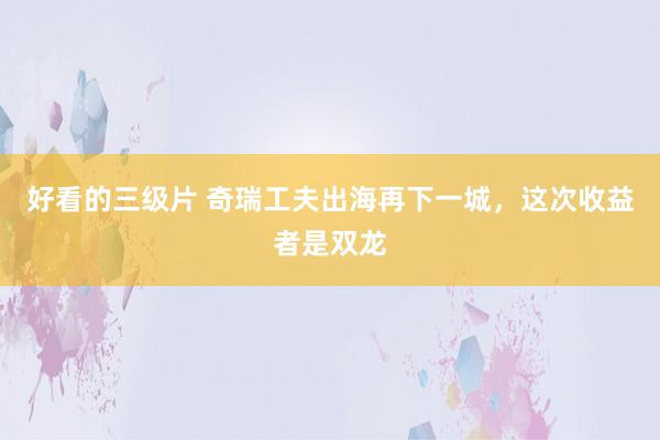 好看的三级片 奇瑞工夫出海再下一城，这次收益者是双龙