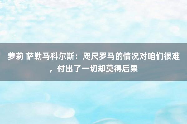 萝莉 萨勒马科尔斯：咫尺罗马的情况对咱们很难，付出了一切却莫得后果