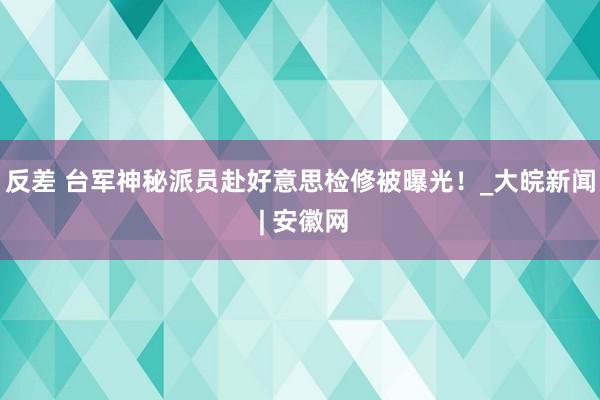 反差 台军神秘派员赴好意思检修被曝光！_大皖新闻 | 安徽网