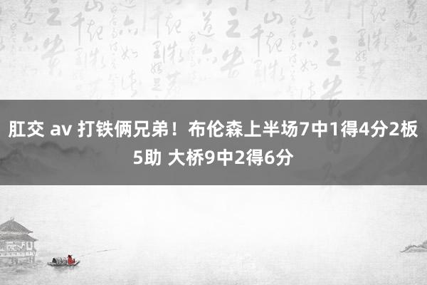 肛交 av 打铁俩兄弟！布伦森上半场7中1得4分2板5助 大桥9中2得6分