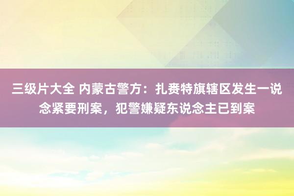 三级片大全 内蒙古警方：扎赉特旗辖区发生一说念紧要刑案，犯警嫌疑东说念主已到案