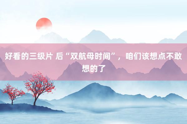 好看的三级片 后“双航母时间”，咱们该想点不敢想的了