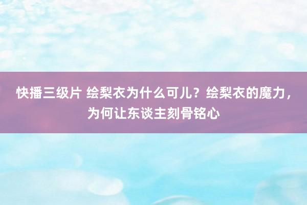 快播三级片 绘梨衣为什么可儿？绘梨衣的魔力，为何让东谈主刻骨铭心